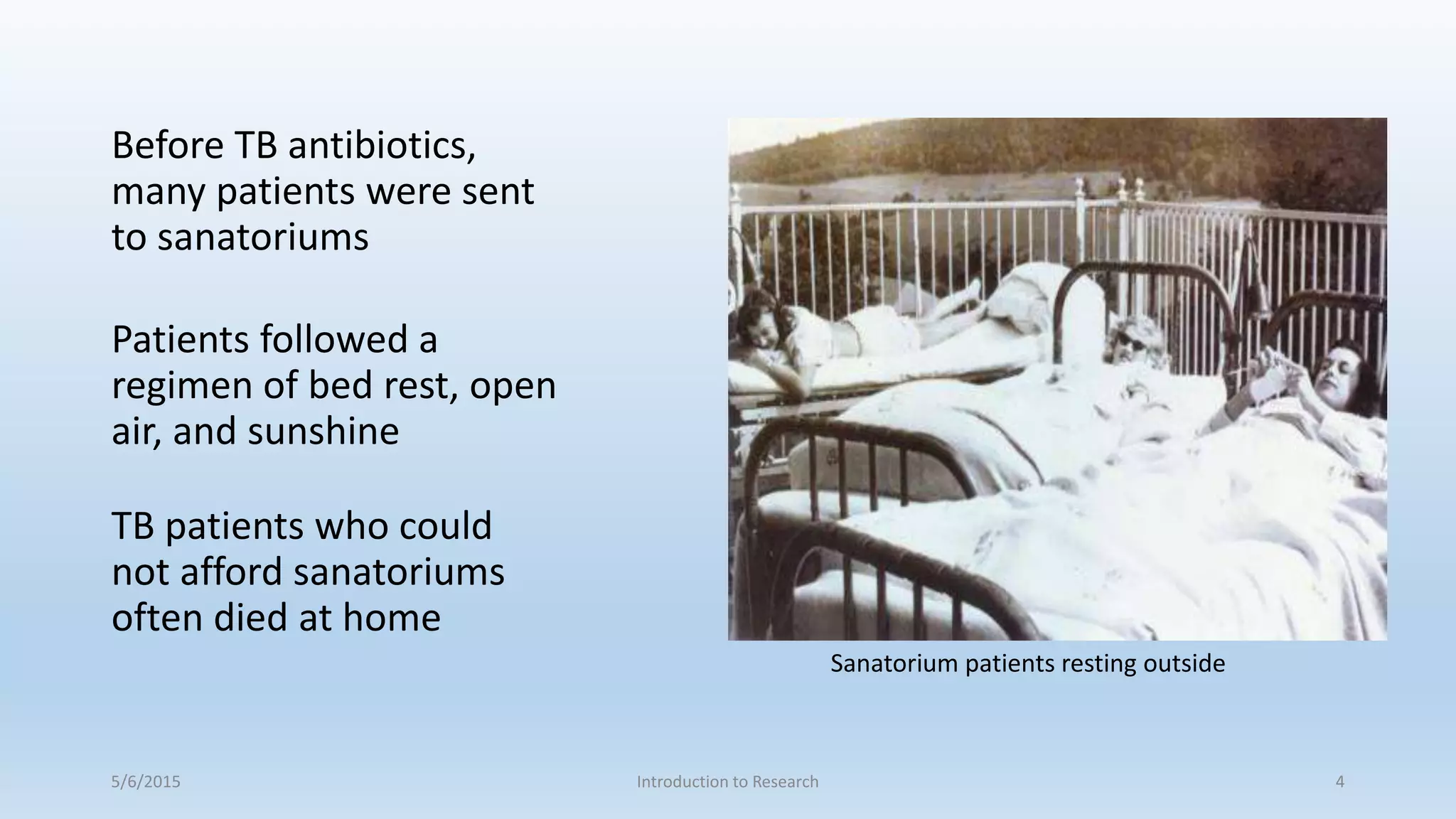 Before TB antibiotics,
many patients were sent
to sanatoriums
Patients followed a
regimen of bed rest, open
air, and sunshine
TB patients who could
not afford sanatoriums
often died at home
5/6/2015 Introduction to Research 4
Sanatorium patients resting outside
 