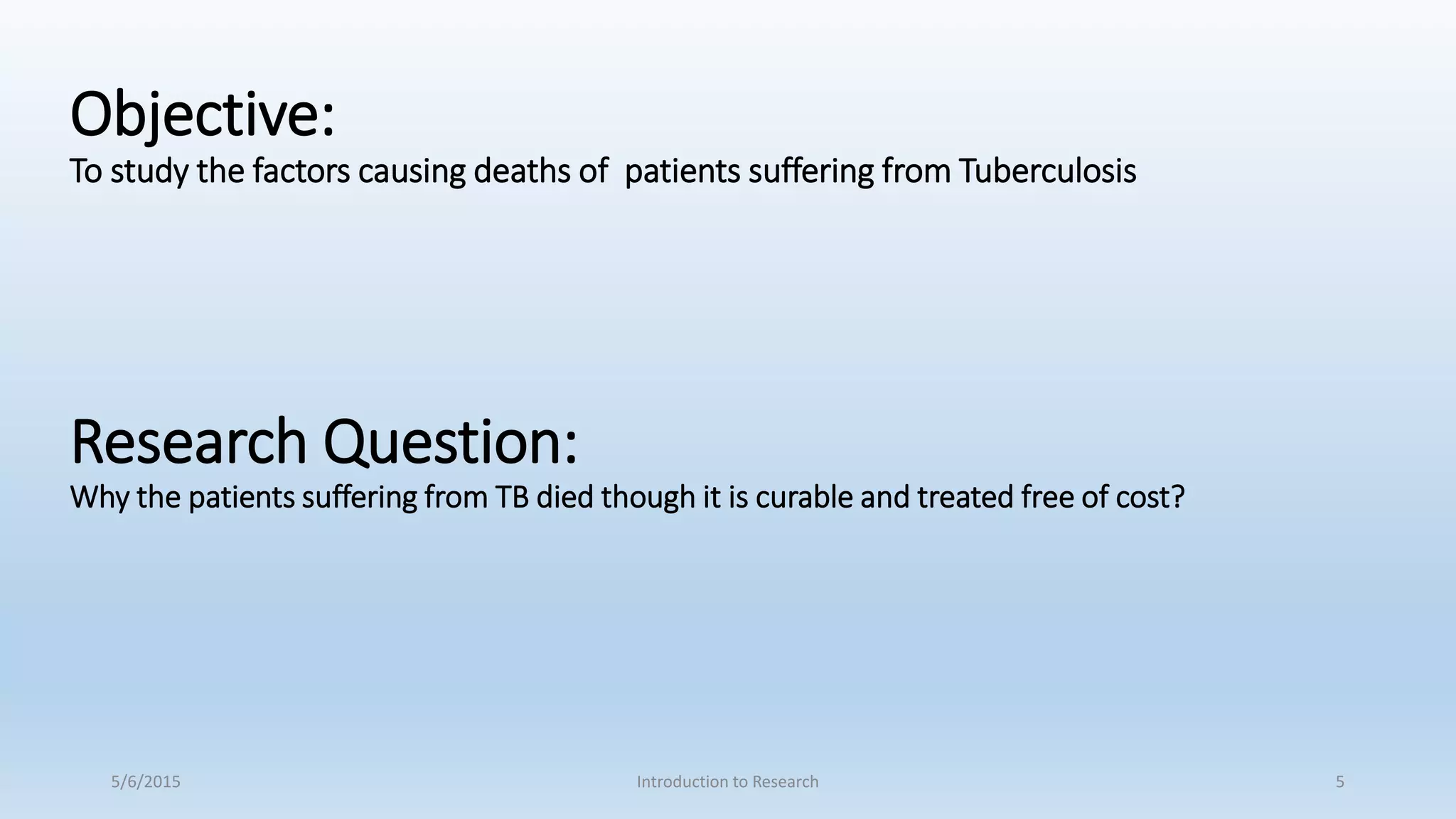 Objective:
To study the factors causing deaths of patients suffering from Tuberculosis
Research Question:
Why the patients suffering from TB died though it is curable and treated free of cost?
5/6/2015 Introduction to Research 5
 