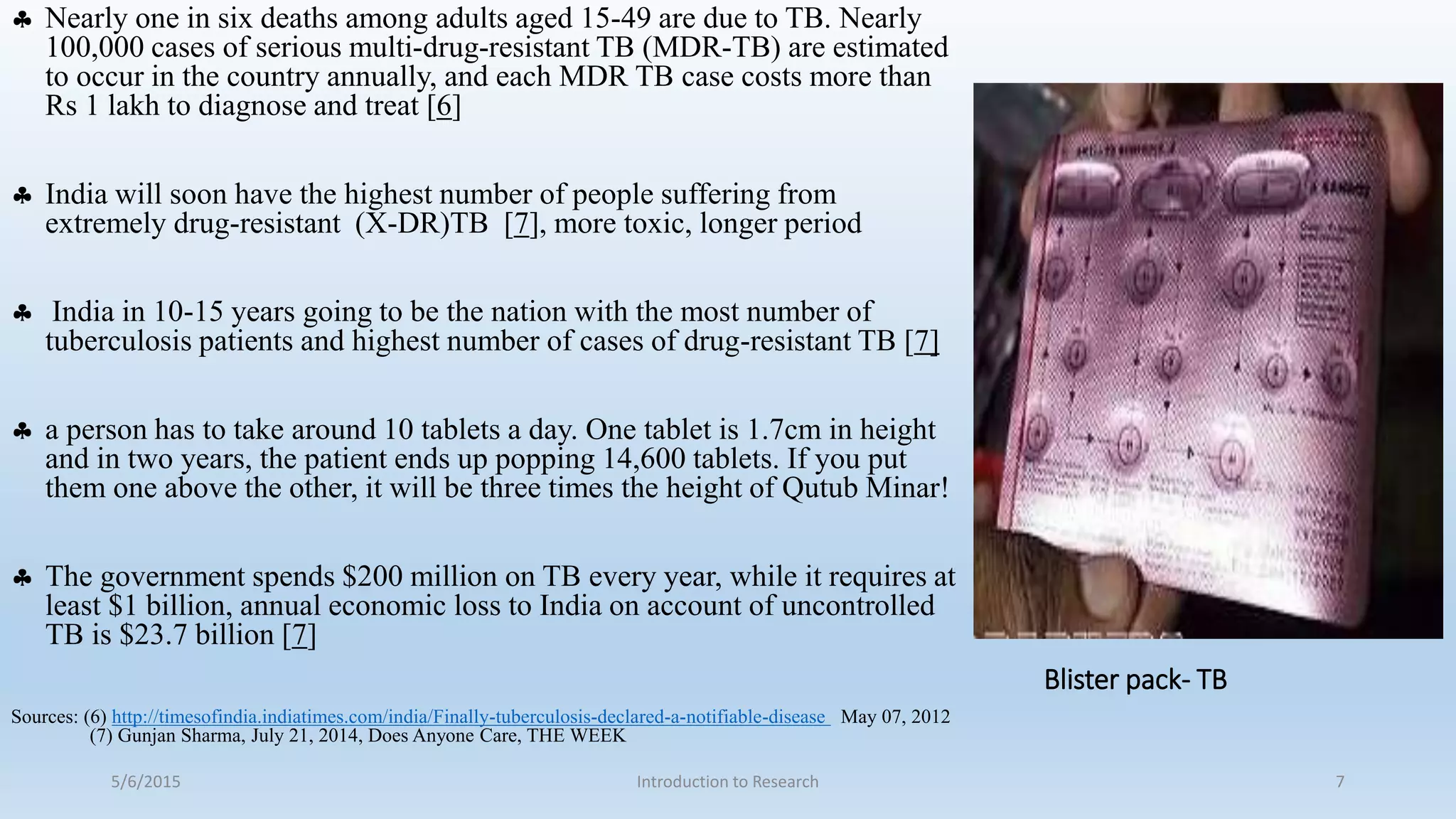 Blister pack- TB
 Nearly one in six deaths among adults aged 15-49 are due to TB. Nearly
100,000 cases of serious multi-drug-resistant TB (MDR-TB) are estimated
to occur in the country annually, and each MDR TB case costs more than
Rs 1 lakh to diagnose and treat [6]
 India will soon have the highest number of people suffering from
extremely drug-resistant (X-DR)TB [7], more toxic, longer period
 India in 10-15 years going to be the nation with the most number of
tuberculosis patients and highest number of cases of drug-resistant TB [7]
 a person has to take around 10 tablets a day. One tablet is 1.7cm in height
and in two years, the patient ends up popping 14,600 tablets. If you put
them one above the other, it will be three times the height of Qutub Minar!
 The government spends $200 million on TB every year, while it requires at
least $1 billion, annual economic loss to India on account of uncontrolled
TB is $23.7 billion [7]
Sources: (6) http://timesofindia.indiatimes.com/india/Finally-tuberculosis-declared-a-notifiable-disease May 07, 2012
(7) Gunjan Sharma, July 21, 2014, Does Anyone Care, THE WEEK
5/6/2015 Introduction to Research 7
 