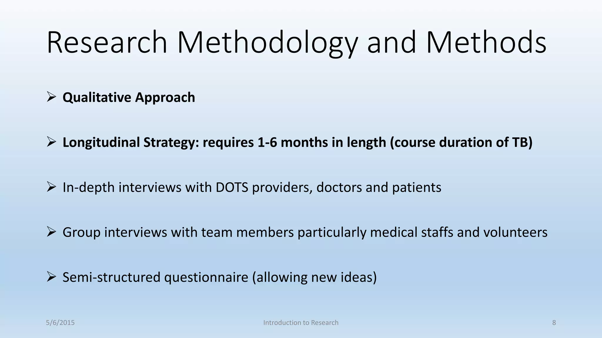 Research Methodology and Methods
 Qualitative Approach
 Longitudinal Strategy: requires 1-6 months in length (course duration of TB)
 In-depth interviews with DOTS providers, doctors and patients
 Group interviews with team members particularly medical staffs and volunteers
 Semi-structured questionnaire (allowing new ideas)
5/6/2015 Introduction to Research 8
 
