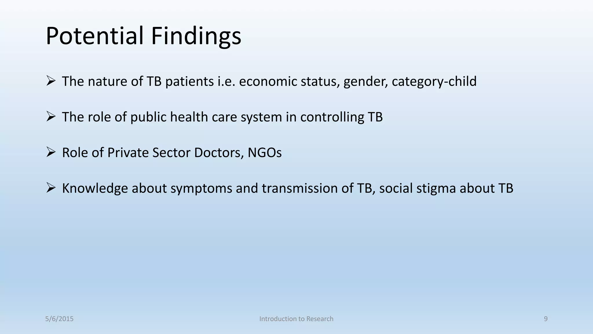 5/6/2015 Introduction to Research 9
 The nature of TB patients i.e. economic status, gender, category-child
 The role of public health care system in controlling TB
 Role of Private Sector Doctors, NGOs
 Knowledge about symptoms and transmission of TB, social stigma about TB
Potential Findings
 