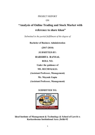 1
PROJECT REPORT
ON
“Analysis of Online Trading and Stock Market with
reference to share khan”
Submitted in the partial fulfillment of the degree of
Bachelor of Business Administration
(2017-2018)
SUBMITTED BY:
HARSHITA BANSAL
ROLL NO.
Under the guidance of
MS. RUCHI KALIA
(Assistant Professor, Management)
Mr. Mayank Gupta
(Assistant Professor, Management)
SUBMITTED TO:
Ideal Institute of Management & Technology & School of Law16-x
Karkardooma Institutional Area ,Delhi-92
 