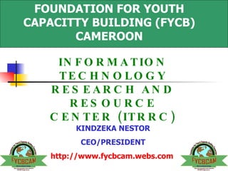 FOUNDATION FOR YOUTH CAPACITTY BUILDING (FYCB) CAMEROON INFORMATION TECHNOLOGY RESEARCH AND RESOURCE CENTER (ITRRC) KINDZEKA NESTOR CEO/PRESIDENT http://www.fycbcam.webs.com   