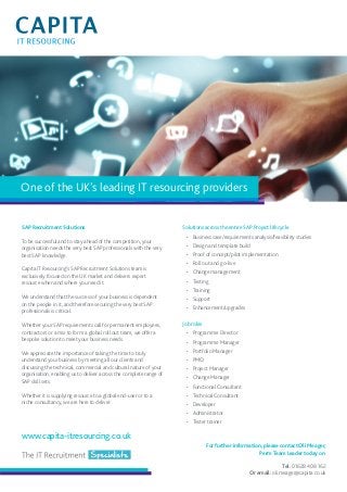 One of the UK’s leading IT resourcing providers 
Solutions across the entire SAP Project lifecycle 
• Business case/requirements analysis/feasibility studies 
• Design and template build 
• Proof of concept/pilot implementation 
• Roll out and go-live 
• Change management 
• Testing 
• Training 
• Support 
• Enhancement/upgrades 
Job roles 
• Programme Director 
• Programme Manager 
• Portfolio Manager 
• PMO 
• Project Manager 
• Change Manager 
• Functional Consultant 
• Technical Consultant 
• Developer 
• Administrator 
• Tester trainer 
SAP Recruitment Solutions 
To be successful and to stay ahead of the competition, your 
organisation needs the very best SAP professionals with the very 
best SAP knowledge. 
Capita IT Resourcing’s SAP Recruitment Solutions team is 
exclusively focused on the UK market and delivers expert 
resource when and where you need it. 
We understand that the success of your business is dependent 
on the people in it, and therefore securing the very best SAP 
professionals is critical. 
Whether your SAP requirements call for permanent employees, 
contractors or a mix to form a global roll out team, we offer a 
bespoke solution to meet your business needs. 
We appreciate the importance of taking the time to truly 
understand your business by meeting all our clients and 
discussing the technical, commercial and cultural nature of your 
organisation, enabling us to deliver across the complete range of 
SAP skill sets. 
Whether it is supplying resource to a global end-user or to a 
niche consultancy, we are here to deliver. 
For further information, please contact Oli Meager, 
Perm Team Leader today on: 
Tel: 01628 408 162 
Or email: oli.meager@capita.co.uk 
www.capita-itresourcing.co.uk 

