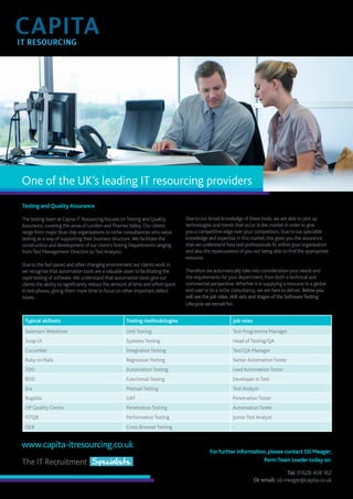 One of the UK’s leading IT resourcing providers 
Testing and Quality Assurance 
The testing team at Capita IT Resourcing focuses on Testing and Quality 
Assurance, covering the areas of London and Thames Valley. Our clients 
range from major blue chip organisations to niche consultancies who value 
testing as a way of supporting their business structure. We facilitate the 
construction and development of our client’s Testing Departments ranging 
from Test Management Directors to Test Analysts. 
Due to the fast paced and often changing environment our clients work in, 
we recognise that automation tools are a valuable asset to facilitating the 
rapid testing of software. We understand that automation tools give our 
clients the ability to significantly reduce the amount of time and effort spent 
in test phases, giving them more time to focus on other important defect 
issues. 
www.capita-itresourcing.co.uk 
Due to our broad knowledge of these tools, we are able to pick up 
technologies and trends that occur in the market in order to give 
you a competitive edge over your competitors. Due to our specialist 
knowledge and expertise in this market, this gives you the assurance 
that we understand how test professionals fit within your organisation 
and also the repercussions of you not being able to find the appropriate 
resource. 
Therefore we automatically take into consideration your needs and 
the requirements for your department, from both a technical and 
commercial perspective. Whether it is supplying a resource to a global 
end-user or to a niche consultancy, we are here to deliver. Below you 
will see the job roles, skill sets and stages of the Software Testing 
Lifecycle we recruit for: 
Typical skillsets Testing methodologies Job roles 
Selenium Webdriver Unit Testing Test Programme Manager 
Soup UI Systems Testing Head of Testing/QA 
Cucumber Integration Testing Test/QA Manager 
Ruby on Rails Regression Testing Senior Automation Tester 
TDD Automation Testing Lead Automation Tester 
BDD Functional Testing Developer in Test 
Jira Manual Testing Test Analyst 
Bugzilla UAT Penetration Tester 
HP Quality Centre Penetration Testing Automation Tester 
ISTQB Performance Testing Junior Test Analyst 
ISEB Cross Browser Testing - 
For further information, please contact Oli Meager, 
Perm Team Leader today on: 
Tel: 01628 408 162 
Or email: oli.meager@capita.co.uk 
