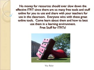 No money for resources should ever slow down the effective ITRT since there are so many free tools and stuff online for you to use and share with your teachers for use in the classroom.  Everyone wins with these great online tools.  Come learn about them and how to best use them in a learning environment. Free Stuff for ITRTs! Via: flickr 