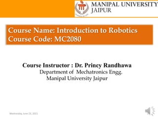 Course Name: Introduction to Robotics
Course Code: MC2080
Wednesday, June 23, 2021 1
Course Instructor : Dr. Princy Randhawa
Department of Mechatronics Engg.
Manipal University Jaipur
 