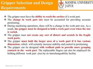 Gripper Selection and Design
Requirements
Wednesday, June 23, 2021
 The gripper must have the ability to reach the surface of a work part.
 The change in work part size must be accounted for providing accurate
positioning.
 During machining operations, there will be a change in the work part size. As a
result, the gripper must be designed to hold a work part even when the size
is varied.
 The gripper must not create any sort of distort and scratch in the fragile
work parts.
 The gripper must hold the larger area of a work part if it has various
dimensions, which will certainly increase stability and control in positioning.
 The gripper can be designed with resilient pads to provide more grasping
contacts in the work part. The replaceable fingers can also be employed for
holding different work part sizes by its interchangeability facility
 