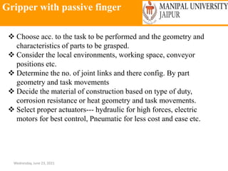 Gripper with passive finger
Wednesday, June 23, 2021
 Choose acc. to the task to be performed and the geometry and
characteristics of parts to be grasped.
 Consider the local environments, working space, conveyor
positions etc.
 Determine the no. of joint links and there config. By part
geometry and task movements
 Decide the material of construction based on type of duty,
corrosion resistance or heat geometry and task movements.
 Select proper actuators--- hydraulic for high forces, electric
motors for best control, Pneumatic for less cost and ease etc.
 