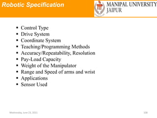 Robotic Specification
Wednesday, June 23, 2021 108
 Control Type
 Drive System
 Coordinate System
 Teaching/Programming Methods
 Accuracy/Repeatability, Resolution
 Pay-Load Capacity
 Weight of the Manipulator
 Range and Speed of arms and wrist
 Applications
 Sensor Used
 