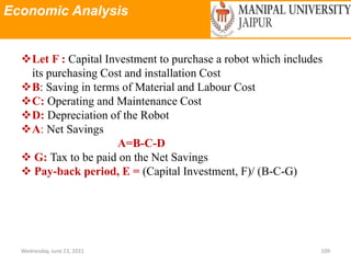 Economic Analysis
Wednesday, June 23, 2021 109
Let F : Capital Investment to purchase a robot which includes
its purchasing Cost and installation Cost
B: Saving in terms of Material and Labour Cost
C: Operating and Maintenance Cost
D: Depreciation of the Robot
A: Net Savings
A=B-C-D
 G: Tax to be paid on the Net Savings
 Pay-back period, E = (Capital Investment, F)/ (B-C-G)
 