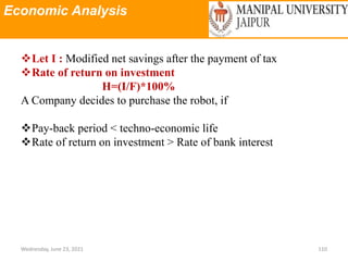Economic Analysis
Wednesday, June 23, 2021 110
Let I : Modified net savings after the payment of tax
Rate of return on investment
H=(I/F)*100%
A Company decides to purchase the robot, if
Pay-back period < techno-economic life
Rate of return on investment > Rate of bank interest
 