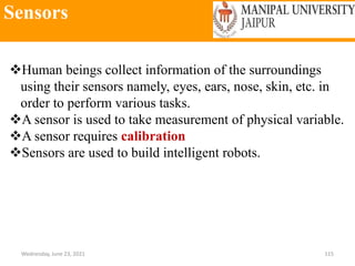 Sensors
Wednesday, June 23, 2021 115
Human beings collect information of the surroundings
using their sensors namely, eyes, ears, nose, skin, etc. in
order to perform various tasks.
A sensor is used to take measurement of physical variable.
A sensor requires calibration
Sensors are used to build intelligent robots.
 