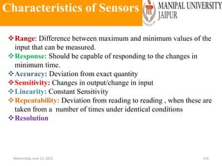 Characteristics of Sensors
Wednesday, June 23, 2021 119
Range: Difference between maximum and minimum values of the
input that can be measured.
Response: Should be capable of responding to the changes in
minimum time.
Accuracy: Deviation from exact quantity
Sensitivity: Changes in output/change in input
Linearity: Constant Sensitivity
Repeatability: Deviation from reading to reading , when these are
taken from a number of times under identical conditions
Resolution
 