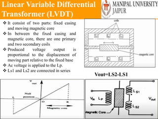Linear Variable Differential
Transformer (LVDT)
Wednesday, June 23, 2021 127
 It consist of two parts: fixed casing
and moving magnetic core
 In between the fixed casing and
magnetic core, there are one primary
and two secondary coils
 Produced voltage output is
proportional to the displacement of
moving part relative to the fixed base
 Ac voltage is applied to the Lp.
 Ls1 and Ls2 are connected in series
Vout=LS2-LS1
 