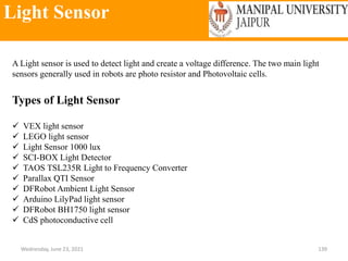 Light Sensor
Wednesday, June 23, 2021 139
A Light sensor is used to detect light and create a voltage difference. The two main light
sensors generally used in robots are photo resistor and Photovoltaic cells.
Types of Light Sensor
 VEX light sensor
 LEGO light sensor
 Light Sensor 1000 lux
 SCI-BOX Light Detector
 TAOS TSL235R Light to Frequency Converter
 Parallax QTI Sensor
 DFRobot Ambient Light Sensor
 Arduino LilyPad light sensor
 DFRobot BH1750 light sensor
 CdS photoconductive cell
 