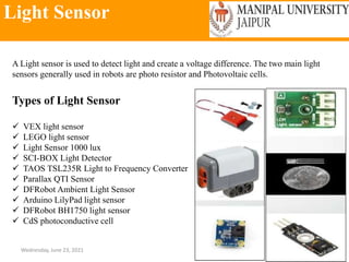 Light Sensor
Wednesday, June 23, 2021 140
A Light sensor is used to detect light and create a voltage difference. The two main light
sensors generally used in robots are photo resistor and Photovoltaic cells.
Types of Light Sensor
 VEX light sensor
 LEGO light sensor
 Light Sensor 1000 lux
 SCI-BOX Light Detector
 TAOS TSL235R Light to Frequency Converter
 Parallax QTI Sensor
 DFRobot Ambient Light Sensor
 Arduino LilyPad light sensor
 DFRobot BH1750 light sensor
 CdS photoconductive cell
 