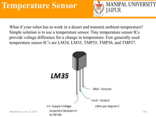 Temperature Sensor
Wednesday, June 23, 2021 143
What if your robot has to work in a desert and transmit ambient temperature?
Simple solution is to use a temperature sensor. Tiny temperature sensor ICs
provide voltage difference for a change in temperature. Few generally used
temperature sensor IC’s are LM34, LM35, TMP35, TMP36, and TMP37.
 