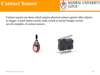 Contact Sensor
Wednesday, June 23, 2021 144
Contact sensors are those which require physical contact against other objects
to trigger. A push button switch, limit switch or tactile bumper switch
are all examples of contact sensors.
 