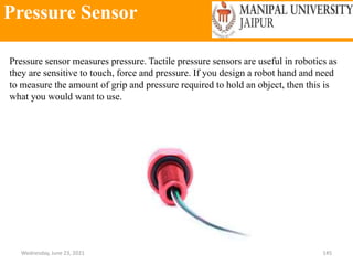 Pressure Sensor
Wednesday, June 23, 2021 145
Pressure sensor measures pressure. Tactile pressure sensors are useful in robotics as
they are sensitive to touch, force and pressure. If you design a robot hand and need
to measure the amount of grip and pressure required to hold an object, then this is
what you would want to use.
 
