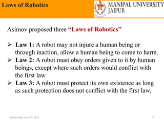 Laws of Robotics
Wednesday, June 23, 2021 15
Asimov proposed three “Laws of Robotics”
 Law 1: A robot may not injure a human being or
through inaction, allow a human being to come to harm.
 Law 2: A robot must obey orders given to it by human
beings, except where such orders would conflict with
the first law.
 Law 3: A robot must protect its own existence as long
as such protection does not conflict with the first law.
 