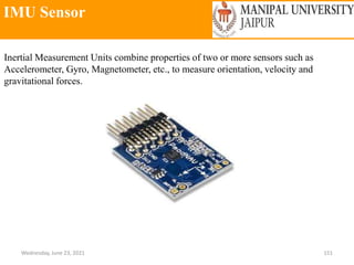 IMU Sensor
Wednesday, June 23, 2021 151
Inertial Measurement Units combine properties of two or more sensors such as
Accelerometer, Gyro, Magnetometer, etc., to measure orientation, velocity and
gravitational forces.
 