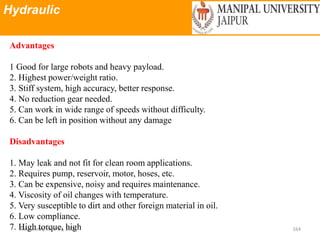 Hydraulic
Wednesday, June 23, 2021 164
Advantages
1 Good for large robots and heavy payload.
2. Highest power/weight ratio.
3. Stiff system, high accuracy, better response.
4. No reduction gear needed.
5. Can work in wide range of speeds without difficulty.
6. Can be left in position without any damage
Disadvantages
1. May leak and not fit for clean room applications.
2. Requires pump, reservoir, motor, hoses, etc.
3. Can be expensive, noisy and requires maintenance.
4. Viscosity of oil changes with temperature.
5. Very susceptible to dirt and other foreign material in oil.
6. Low compliance.
7. High torque, high
 