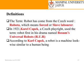 Wednesday, June 23, 2021 17
Definitions
The Term: Robot has come from the Czech word :
Robota, which means forced or Slave labourer.
In 1921,Karel Capek, a Czech playright, used the
term: robot first in his drama named Rosum’s
Universal Robots (R.U.R)
According to Karl Capek, a robot is a machine look-
wise similar to a human being
 