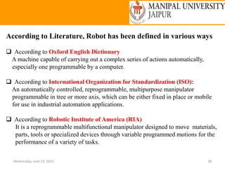 Wednesday, June 23, 2021 18
According to Literature, Robot has been defined in various ways
 According to Oxford English Dictionary
A machine capable of carrying out a complex series of actions automatically,
especially one programmable by a computer.
 According to International Organization for Standardization (ISO):
An automatically controlled, reprogrammable, multipurpose manipulator
programmable in tree or more axis, which can be either fixed in place or mobile
for use in industrial automation applications.
 According to Robotic Institute of America (RIA)
It is a reprogrammable multifunctional manipulator designed to move materials,
parts, tools or specialized devices through variable programmed motions for the
performance of a variety of tasks.
 