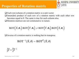 Properties of Rotation matrix
Wednesday, June 23, 2021 184
 Each row/column of a rotation matrix is a unit vector
 Inner(dot) product of each row of a rotation matrix with each other row
becomes equal to 0. The same is true for each column also.
 Rotation matrices are not commutative in nature.
 Inverse of a rotation matrix is nothing but its transpose.
 