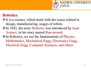 Wednesday, June 23, 2021 19
Robotics
It is a science, which deals with the issues related to
design, manufacturing, usages of robots.
In 1942, the term: Robotics was introduced by Issac
Asimov, in his story named Run-around.
In Robotics, we use the fundamentals of Physics,
Mathematics, Mechanical Engg, Electronics Engg.,
Electrical Engg, Computer Sciences, and others
 