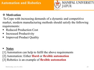 Automation and Robotics
Wednesday, June 23, 2021 23
 Motivation
To Cope with increasing demands of a dynamic and competitive
market, modern manufacturing methods should satisfy the following
requirements:
 Reduced Production Cost
 Increased Productivity
 Improved Product Quality
 Notes
[1] Automation can help to fulfil the above requirements
[2] Automation: Either Hard or flexible automation
[3] Robotics is an example of flexible automation
 