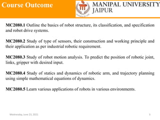 Course Outcome
Wednesday, June 23, 2021 3
MC2080.1 Outline the basics of robot structure, its classification, and specification
and robot drive systems.
MC2080.2 Study of type of sensors, their construction and working principle and
their application as per industrial robotic requirement.
MC2080.3 Study of robot motion analysis. To predict the position of robotic joint,
links, gripper with desired input.
MC2080.4 Study of statics and dynamics of robotic arm, and trajectory planning
using simple mathematical equations of dynamics.
MC2080.5 Learn various applications of robots in various environments.
 