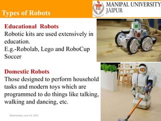 Types of Robots
Wednesday, June 23, 2021 30
Educational Robots
Robotic kits are used extensively in
education.
E.g.-Robolab, Lego and RoboCup
Soccer
Domestic Robots
Those designed to perform household
tasks and modern toys which are
programmed to do things like talking,
walking and dancing, etc.
 