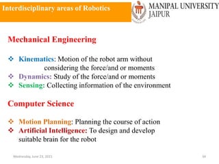 Interdisciplinary areas of Robotics
Wednesday, June 23, 2021 34
Mechanical Engineering
 Kinematics: Motion of the robot arm without
considering the force/and or moments
 Dynamics: Study of the force/and or moments
 Sensing: Collecting information of the environment
Computer Science
 Motion Planning: Planning the course of action
 Artificial Intelligence: To design and develop
suitable brain for the robot
 
