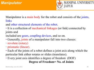 Manipulator
Wednesday, June 23, 2021 39
Manipulator is a main body for the robot and consists of the joints,
links
and other structural elements of the robot.
• It is a collection of mechanical linkages (or link) connected by
joints and
included are gears, coupling devices, and so on.
• Generally, joints of a manipulator fall into two classes:
▫ revolute (rotary)
▫ prismatic (linear).
• Each of the joints of a robot defines a joint axis along which the
particular link either rotates or slides (translates).
• Every joint axis identifies a degree of freedom (DOF)
Degree of Freedom= No. of Joints
 