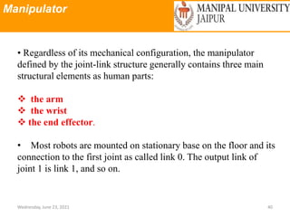 Manipulator
Wednesday, June 23, 2021 40
• Regardless of its mechanical configuration, the manipulator
defined by the joint-link structure generally contains three main
structural elements as human parts:
 the arm
 the wrist
 the end effector.
• Most robots are mounted on stationary base on the floor and its
connection to the first joint as called link 0. The output link of
joint 1 is link 1, and so on.
 