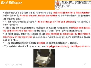 End Effector
Wednesday, June 23, 2021 41
• End effector is the part that is connected to the last joint (hand) of a manipulator,
which generally handles objects, makes connection to other machines, or performs
the required tasks.
• Robot manufacturers generally do not design or sell end effectors; just supply a
simple gripper.
• This is the job of a company's engineers or outside consultants to design and install
the end effector on the robot and to make it work for the given situation/task.
• In most cases, either the action of the end effector is controlled by the robot's
controller, or the controller communicates with the end effector's controlling device
such as a PLC.
• The end effectors can include a sensor to determine if a part is present.
• The addition of a simple sensor can make a gripper a relatively intelligent device.
 