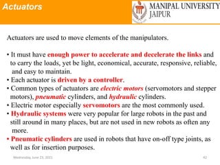 Actuators
Wednesday, June 23, 2021 42
Actuators are used to move elements of the manipulators.
• It must have enough power to accelerate and decelerate the links and
to carry the loads, yet be light, economical, accurate, responsive, reliable,
and easy to maintain.
• Each actuator is driven by a controller.
• Common types of actuators are electric motors (servomotors and stepper
motors), pneumatic cylinders, and hydraulic cylinders.
• Electric motor especially servomotors are the most commonly used.
• Hydraulic systems were very popular for large robots in the past and
still around in many places, but are not used in new robots as often any
more.
• Pneumatic cylinders are used in robots that have on-off type joints, as
well as for insertion purposes.
 