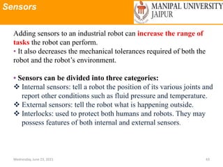 Sensors
Wednesday, June 23, 2021 43
Adding sensors to an industrial robot can increase the range of
tasks the robot can perform.
• It also decreases the mechanical tolerances required of both the
robot and the robot’s environment.
• Sensors can be divided into three categories:
 Internal sensors: tell a robot the position of its various joints and
report other conditions such as fluid pressure and temperature.
 External sensors: tell the robot what is happening outside.
 Interlocks: used to protect both humans and robots. They may
possess features of both internal and external sensors.
 