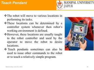 Teach Pendant
Wednesday, June 23, 2021 45
The robot will move to various locations in
performing its tasks.
These locations can be determined by a
controller system whenever then robot’s
working environment is defined.
However, these locations are usually taught
to the robot controller and used by the
operator to move the robot to desire
locations.
 Teach pendants sometimes can also be
used to issue other commands to the robot
or to teach a relatively simple program.
 