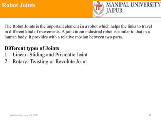 Robot Joints
Wednesday, June 23, 2021 47
The Robot Joints is the important element in a robot which helps the links to travel
in different kind of movements. A joint in an industrial robot is similar to that in a
human body. It provides with a relative motion between two parts.
Different types of Joints
1. Linear- Sliding and Prismatic Joint
2. Rotary: Twisting or Revolute Joint
 