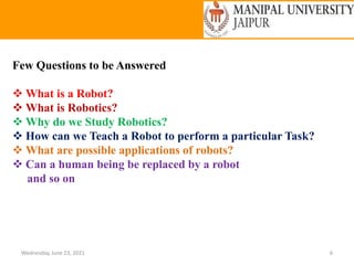 Wednesday, June 23, 2021 6
Few Questions to be Answered
 What is a Robot?
 What is Robotics?
 Why do we Study Robotics?
 How can we Teach a Robot to perform a particular Task?
 What are possible applications of robots?
 Can a human being be replaced by a robot
and so on
 
