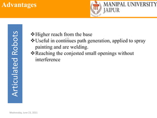 Advantages
Wednesday, June 23, 2021
75
Articulated
Robots
Higher reach from the base
Useful in continues path generation, applied to spray
painting and are welding.
Reaching the conjested small openings without
interference
 