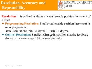 Resolution, Accuracy and
Repeatability
Wednesday, June 23, 2021
Resolution: It is defined as the smallest allowable position increment of
a robot
 Programming Resolution: Smallest allowable position increment in
robot programme
Basic Resolution Unit (BRU)= 0.01 inch/0.1 degree
 Control Resolution: Smallest Change in position that the feedback
device can measure say 0.36 degrees per pulse
 