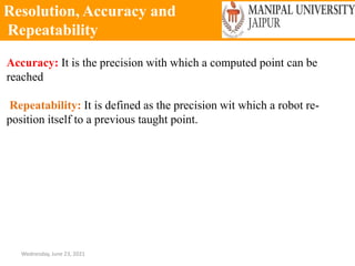 Resolution, Accuracy and
Repeatability
Wednesday, June 23, 2021
Accuracy: It is the precision with which a computed point can be
reached
Repeatability: It is defined as the precision wit which a robot re-
position itself to a previous taught point.
 
