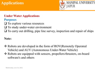 Applications
Wednesday, June 23, 2021
Under Water Applications
Purposes
 To explore various resources
 To study under-water environment
 To carry out drilling, pipe line survey, inspection and repair of ships
Note:
 Robots are developed in the form of ROV(Remotely Operated
Vehicle) and AUV (Autonomous Under-Water Vehicle)
 Robots are equipped with sensors, propellers/thrusters, on-board
software's and others
 
