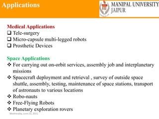 Applications
Wednesday, June 23, 2021
Medical Applications
 Tele-surgery
 Micro-capsule multi-legged robots
 Prosthetic Devices
Space Applications
 For carrying out on-orbit services, assembly job and interplanetary
missions
 Spacecraft deployment and retrieval , survey of outside space
shuttle, assembly, testing, maintenance of space stations, transport
of astronauts to various locations
 Robo-nauts
 Free-Flying Robots
 Planetary exploration rovers
 