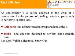End Effectors
Wednesday, June 23, 2021
An end-effector is a device attached to the wrist of a
manipulator for the purpose of holding materials, parts, tools
to perform a specific task.
Grippers: End Effector used to grasp and hold objects
Tools: End effectors designed to perform some specific
tasks
E.g. Spot Welding electrode, Spray Gun
 