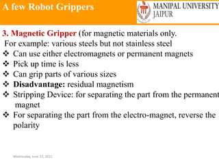 A few Robot Grippers
Wednesday, June 23, 2021
3. Magnetic Gripper (for magnetic materials only.
For example: various steels but not stainless steel
 Can use either electromagnets or permanent magnets
 Pick up time is less
 Can grip parts of various sizes
 Disadvantage: residual magnetism
 Stripping Device: for separating the part from the permanent
magnet
 For separating the part from the electro-magnet, reverse the
polarity
 